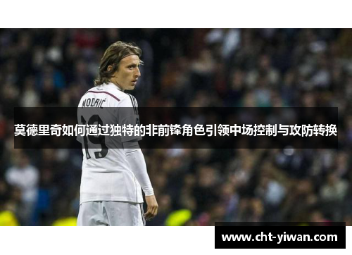 莫德里奇如何通过独特的非前锋角色引领中场控制与攻防转换