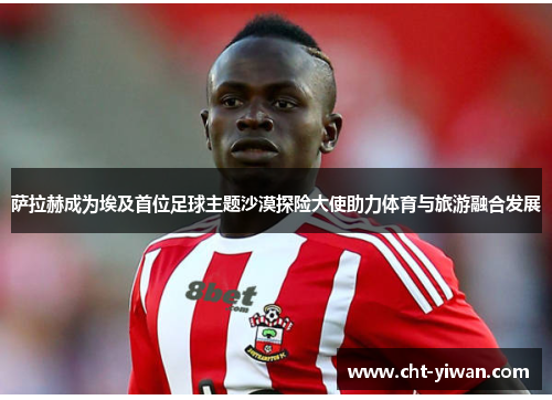 萨拉赫成为埃及首位足球主题沙漠探险大使助力体育与旅游融合发展