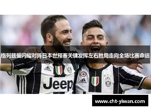 格列兹曼闪耀对阵日本世预赛关键发挥左右胜局走向全场比赛命运