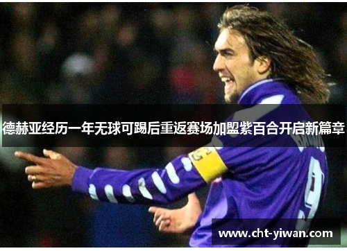 德赫亚经历一年无球可踢后重返赛场加盟紫百合开启新篇章