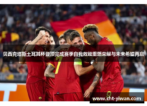 贝西克塔斯土耳其杯登顶完成赛季自我救赎重燃荣耀与未来希望再启 贝西克塔斯土耳其杯登顶完成赛季自我救赎重燃荣耀与未来希望再启
